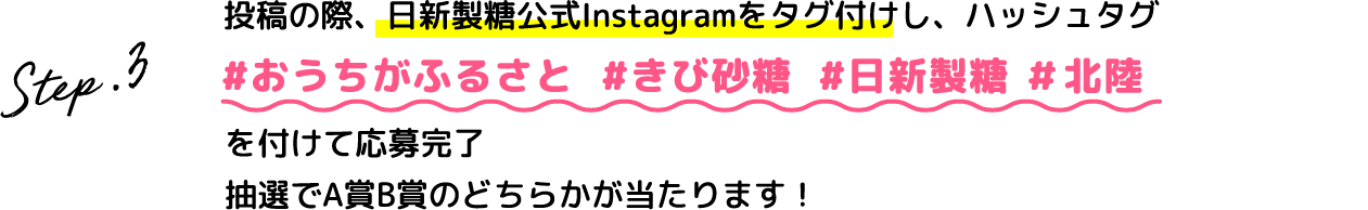 Step.3 投稿の際、日新製糖公式Instagramをタグ付けし、ハッシュタグ #おうちがふるさと #きび砂糖 #日新製糖 #北陸を付けて応募完了抽選でA賞B賞のどちらかが当たります！