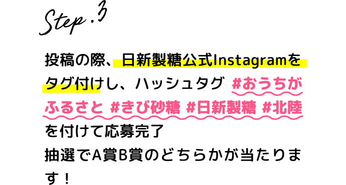 Step.3 投稿の際、日新製糖公式Instagramをタグ付けし、ハッシュタグ #おうちがふるさと #きび砂糖 #日新製糖 #北陸を付けて応募完了抽選でA賞B賞のどちらかが当たります！