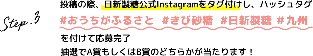 Step.3 投稿の際、日新製糖公式Instagramをタグ付けし、ハッシュタグ #おうちがふるさと #きび砂糖 #日新製糖 #九州を付けて応募完了抽選でA賞B賞のどちらかが当たります！