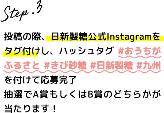 Step.3 投稿の際、日新製糖公式Instagramをタグ付けし、ハッシュタグ #おうちがふるさと #きび砂糖 #日新製糖 #九州を付けて応募完了抽選でA賞B賞のどちらかが当たります！
