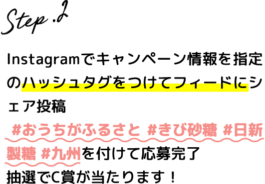 Step.2 Instagramでキャンペーン情報を指定のハッシュタグをつけてフィードにシェア投稿 #おうちがふるさと #きび砂糖 #日新製糖 #九州を付けて応募完了抽選でC賞のどちらかが当たります！