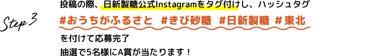 Step.3 投稿の際、日新製糖公式Instagramをタグ付けし、ハッシュタグ #おうちがふるさと #きび砂糖 #日新製糖 #東北 を付けて応募完了 抽選で5名様にA賞が当たります！