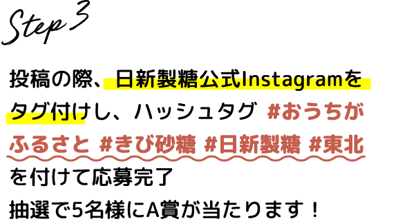 Step.3 投稿の際、日新製糖公式Instagramをタグ付けし、ハッシュタグ #おうちがふるさと #きび砂糖 #日新製糖 #東北 を付けて応募完了 抽選で5名様にA賞が当たります！