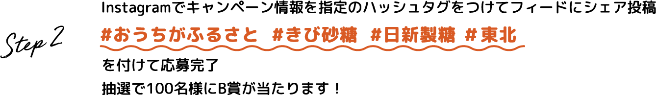 Step.2 Instagramでキャンペーン情報を指定のハッシュタグをつけてフィードにシェア投稿 #おうちがふるさと #きび砂糖 #日新製糖 #東北 を付けて応募完了 抽選で100名様にB賞が当たります！