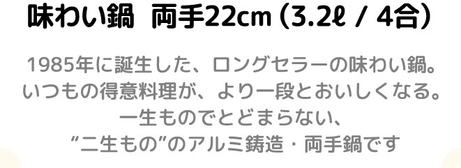 味わい鍋両手22cm(3.2l/4合)1985年に誕生した、ロングセラーの味わい鍋。いつもの得意料理が、より一段とおいしくなる。一生ものでとどまらない、“二生もの”のアルミ鋳造両手鍋です