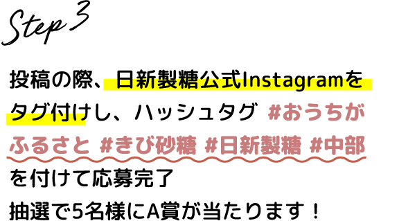 Step.3 投稿の際、日新製糖公式Instagramをタグ付けし、ハッシュタグ #おうちがふるさと #きび砂糖 #日新製糖 #中部 を付けて応募完了 抽選で100名様にB賞が当たります！