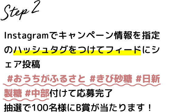 Step.2 Instagramでキャンペーン情報を指定のハッシュタグをつけてフィードにシェア投稿 #おうちがふるさと #きび砂糖 #日新製糖 #中部 を付けて応募完了 抽選で100名様にB賞が当たります！