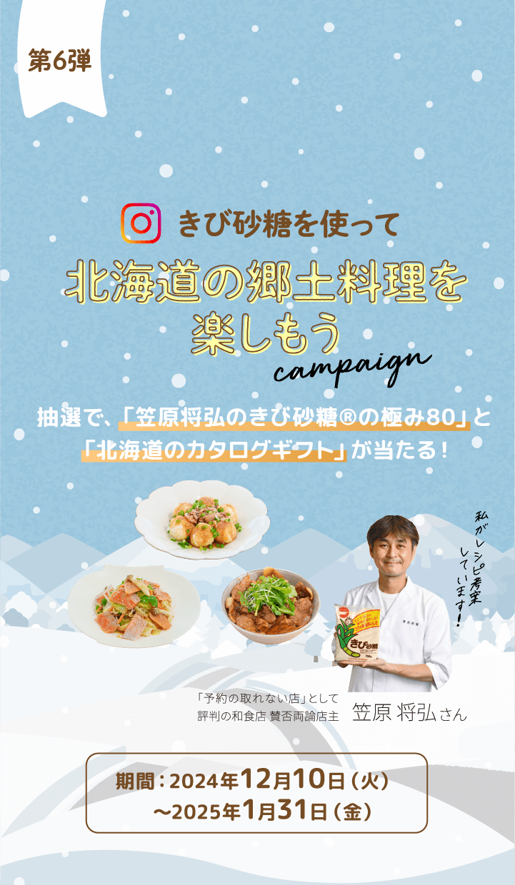 第6弾
きび砂糖を使って 北海道の郷土料理を楽しもう campaign 抽選で、「笠原将弘のきび砂糖®の極み80」と「北海道のカタログギフト」が当たる!期間:2024年12月10日(火)〜2025年1月31日(金)