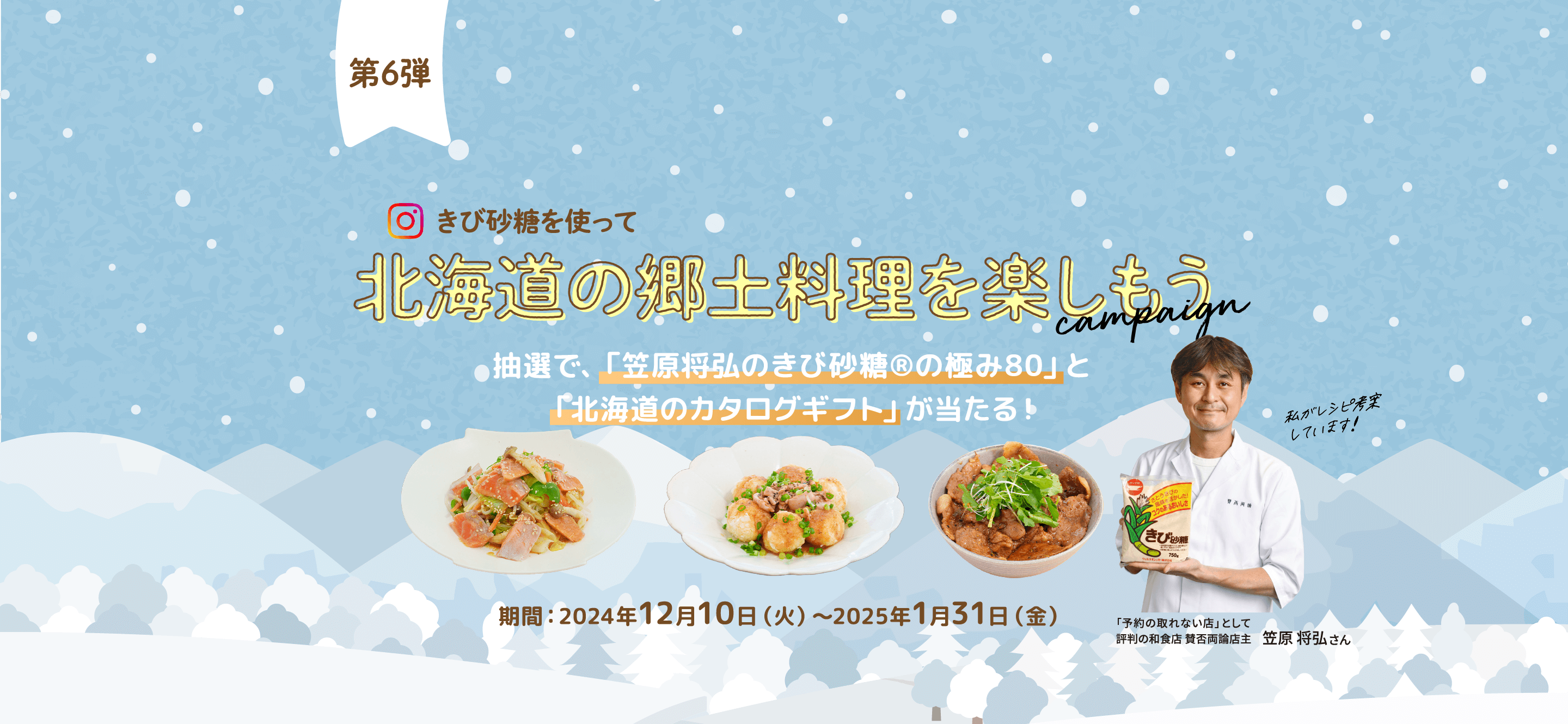 第6弾
きび砂糖を使って 北海道の郷土料理を楽しもう campaign 抽選で、「笠原将弘のきび砂糖®の極み80」と「北海道のカタログギフト」が当たる!期間:2024年12月10日(火)〜2025年1月31日(金)